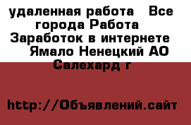 удаленная работа - Все города Работа » Заработок в интернете   . Ямало-Ненецкий АО,Салехард г.